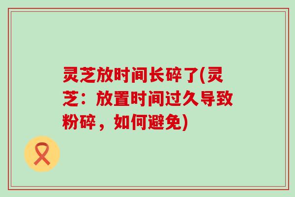 灵芝放时间长碎了(灵芝：放置时间过久导致粉碎，如何避免)