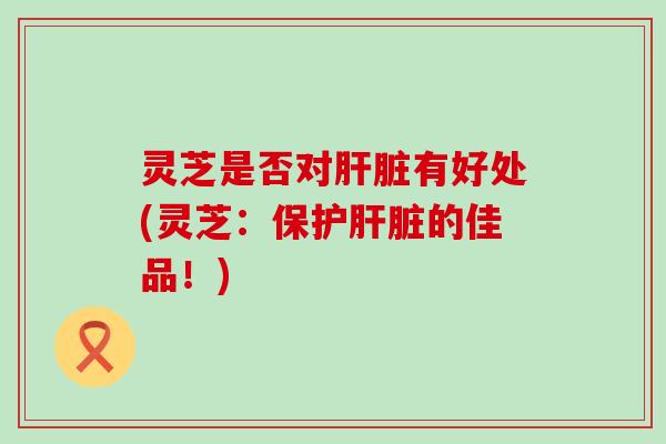 灵芝是否对肝脏有好处(灵芝：保护肝脏的佳品！)