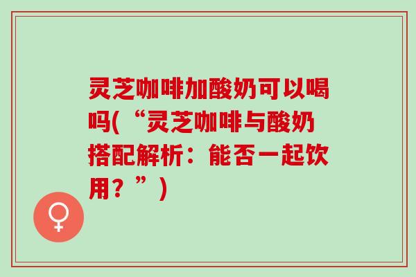 灵芝咖啡加酸奶可以喝吗(“灵芝咖啡与酸奶搭配解析：能否一起饮用？”)