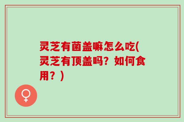 灵芝有菌盖嘛怎么吃(灵芝有顶盖吗？如何食用？)