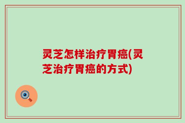灵芝怎样治疗胃癌(灵芝治疗胃癌的方式)