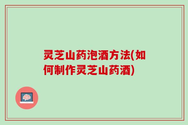 灵芝山药泡酒方法(如何制作灵芝山药酒)