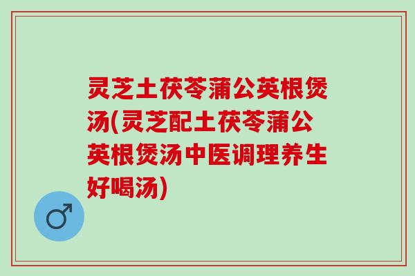 灵芝土茯苓蒲公英根煲汤(灵芝配土茯苓蒲公英根煲汤中医调理养生好喝汤)