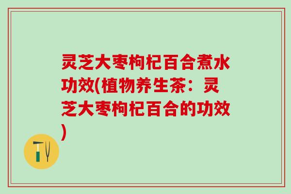 灵芝大枣枸杞百合煮水功效(植物养生茶：灵芝大枣枸杞百合的功效)