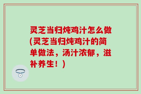 灵芝当归炖鸡汁怎么做(灵芝当归炖鸡汁的简单做法，汤汁浓郁，滋补养生！)