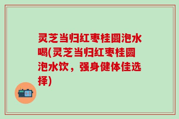 灵芝当归红枣桂圆泡水喝(灵芝当归红枣桂圆泡水饮，强身健体佳选择)