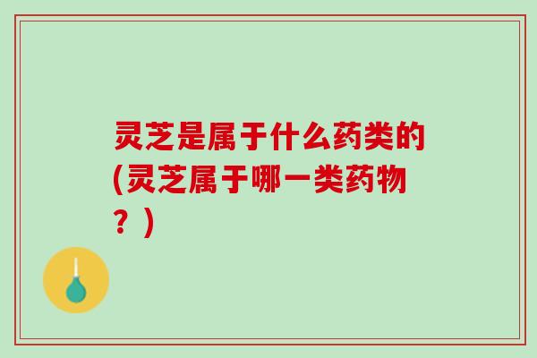 灵芝是属于什么药类的(灵芝属于哪一类药物？)