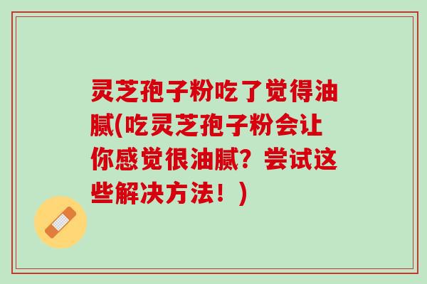 灵芝孢子粉吃了觉得油腻(吃灵芝孢子粉会让你感觉很油腻？尝试这些解决方法！)