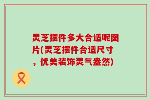 灵芝摆件多大合适呢图片(灵芝摆件合适尺寸，优美装饰灵气盎然)