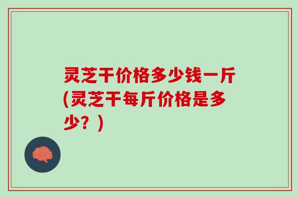 灵芝干价格多少钱一斤(灵芝干每斤价格是多少？)