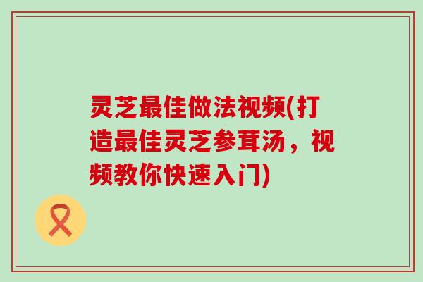 灵芝最佳做法视频(打造最佳灵芝参茸汤，视频教你快速入门)