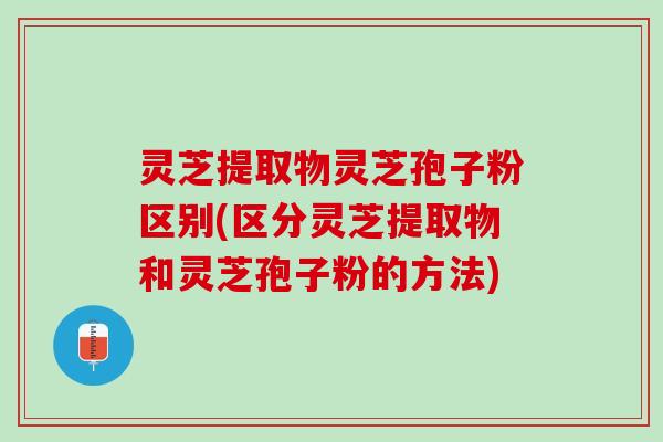 灵芝提取物灵芝孢子粉区别(区分灵芝提取物和灵芝孢子粉的方法)