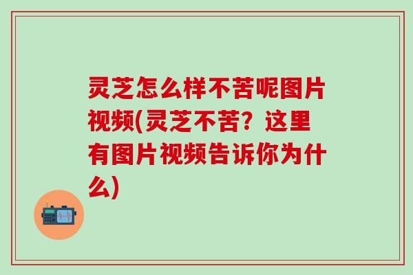 灵芝怎么样不苦呢图片视频(灵芝不苦？这里有图片视频告诉你为什么)
