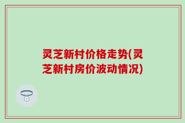 灵芝新村价格走势(灵芝新村房价波动情况)