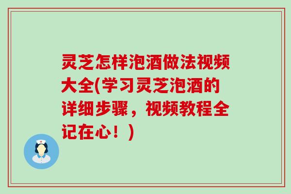 灵芝怎样泡酒做法视频大全(学习灵芝泡酒的详细步骤，视频教程全记在心！)