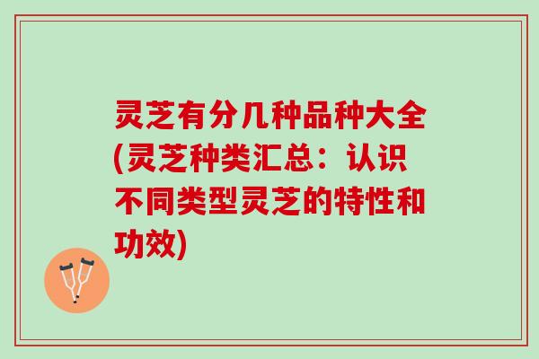 灵芝有分几种品种大全(灵芝种类汇总：认识不同类型灵芝的特性和功效)