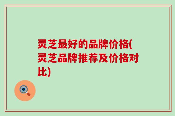灵芝最好的品牌价格(灵芝品牌推荐及价格对比)