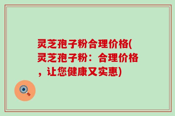 灵芝孢子粉合理价格(灵芝孢子粉：合理价格，让您健康又实惠)
