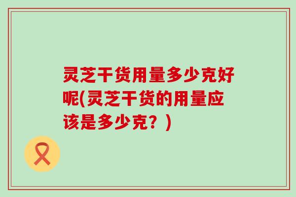 灵芝干货用量多少克好呢(灵芝干货的用量应该是多少克?) 灵芝干货用量多少克好呢(灵芝干货的用量应该是多少克?)