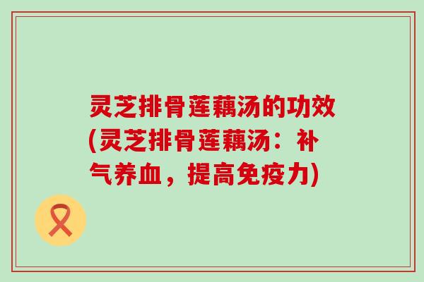 灵芝排骨莲藕汤的功效(灵芝排骨莲藕汤：补气养血，提高免疫力)