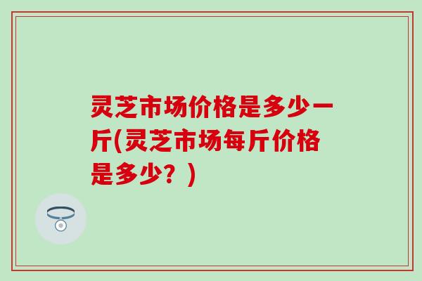 灵芝市场价格是多少一斤(灵芝市场每斤价格是多少？)