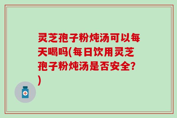 灵芝孢子粉炖汤可以每天喝吗(每日饮用灵芝孢子粉炖汤是否安全？)