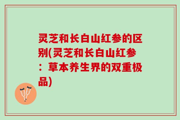 灵芝和长白山红参的区别(灵芝和长白山红参：草本养生界的双重极品)