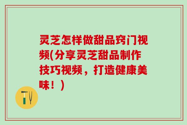 灵芝怎样做甜品窍门视频(分享灵芝甜品制作技巧视频，打造健康美味！)