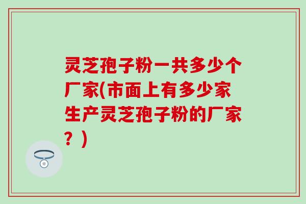 灵芝孢子粉一共多少个厂家(市面上有多少家生产灵芝孢子粉的厂家？)