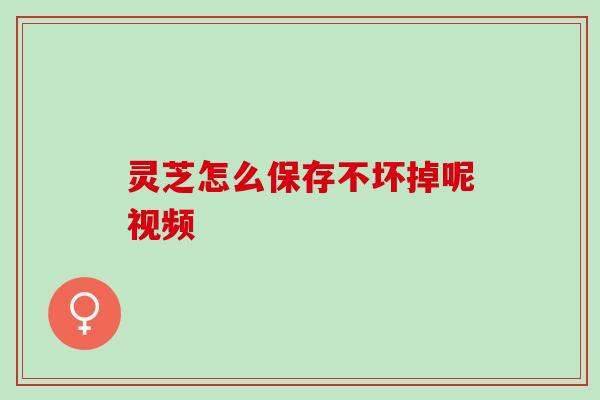 灵芝怎么保存不坏掉呢视频
