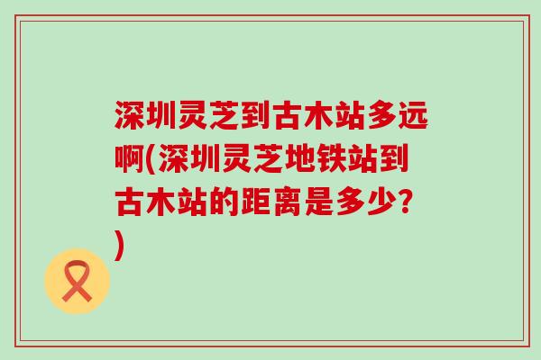 深圳灵芝到古木站多远啊(深圳灵芝地铁站到古木站的距离是多少？)