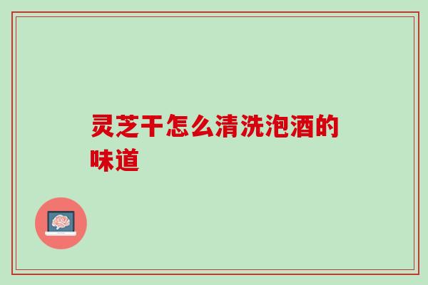 灵芝干怎么清洗泡酒的味道