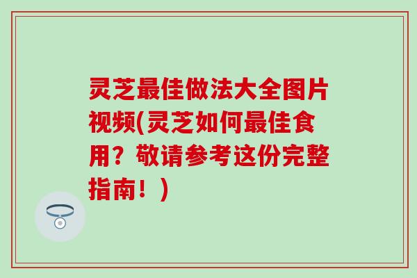 灵芝最佳做法大全图片视频(灵芝如何最佳食用？敬请参考这份完整指南！)