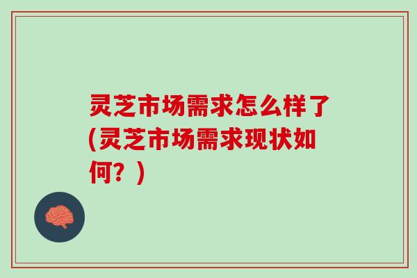 灵芝市场需求怎么样了(灵芝市场需求现状如何？)