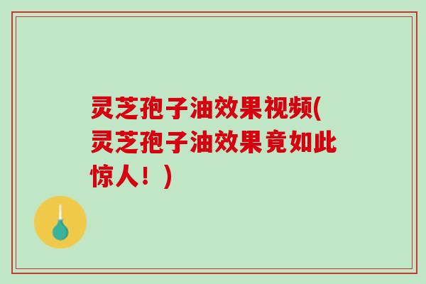 灵芝孢子油效果视频(灵芝孢子油效果竟如此惊人！)