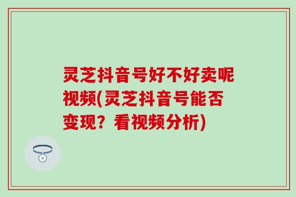 灵芝抖音号好不好卖呢视频(灵芝抖音号能否变现？看视频分析)