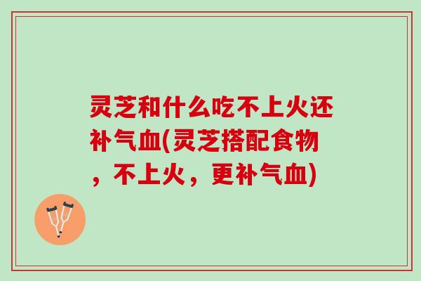 灵芝和什么吃不上火还补气血(灵芝搭配食物，不上火，更补气血)