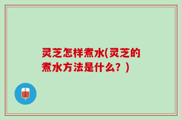 灵芝怎样煮水(灵芝的煮水方法是什么？)