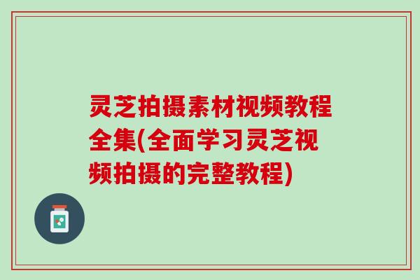 灵芝拍摄素材视频教程全集(全面学习灵芝视频拍摄的完整教程)