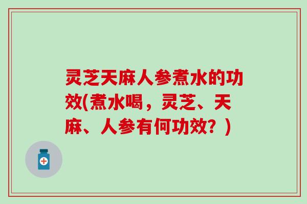 灵芝天麻人参煮水的功效(煮水喝，灵芝、天麻、人参有何功效？)