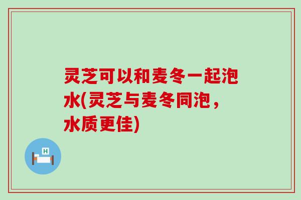 灵芝可以和麦冬一起泡水(灵芝与麦冬同泡，水质更佳)