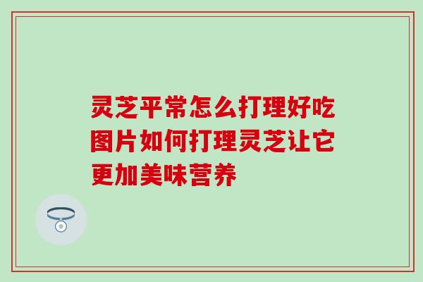 灵芝平常怎么打理好吃图片如何打理灵芝让它更加美味营养