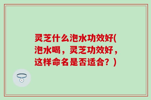 灵芝什么泡水功效好(泡水喝，灵芝功效好，这样命名是否适合？)