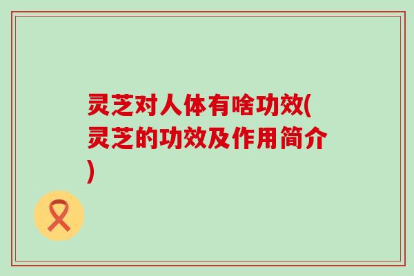 灵芝对人体有啥功效(灵芝的功效及作用简介)