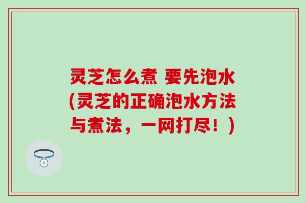 灵芝怎么煮 要先泡水(灵芝的正确泡水方法与煮法，一网打尽！)