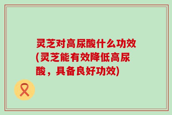 灵芝对高尿酸什么功效(灵芝能有效降低高尿酸，具备良好功效)