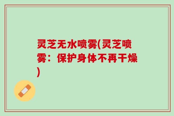 灵芝无水喷雾(灵芝喷雾：保护身体不再干燥)