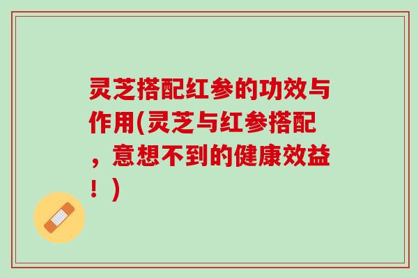 灵芝搭配红参的功效与作用(灵芝与红参搭配，意想不到的健康效益！)