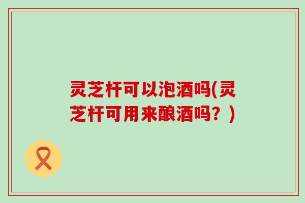 灵芝杆可以泡酒吗(灵芝杆可用来酿酒吗？)