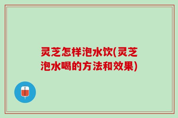 灵芝怎样泡水饮(灵芝泡水喝的方法和效果)